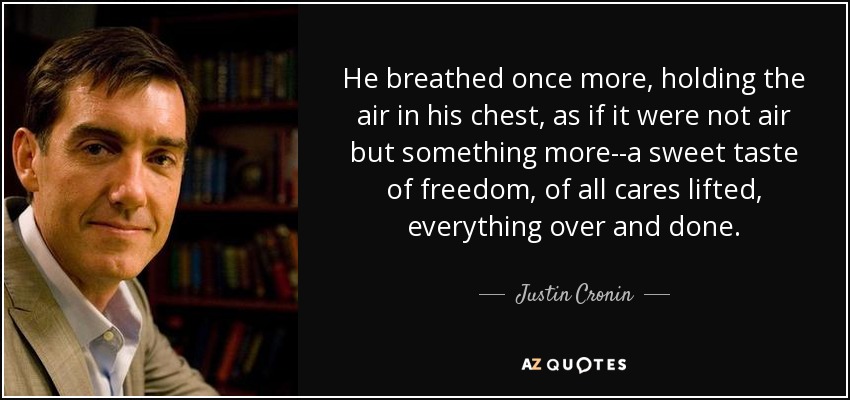 He breathed once more, holding the air in his chest, as if it were not air but something more--a sweet taste of freedom, of all cares lifted, everything over and done. - Justin Cronin