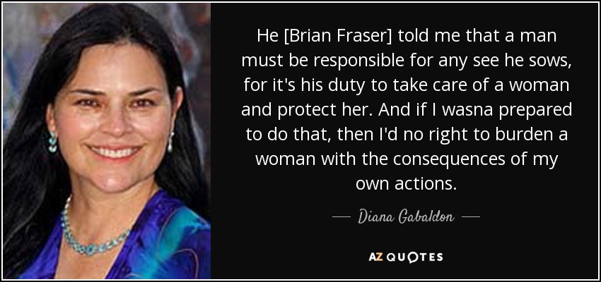 He [Brian Fraser] told me that a man must be responsible for any see he sows, for it's his duty to take care of a woman and protect her. And if I wasna prepared to do that, then I'd no right to burden a woman with the consequences of my own actions. - Diana Gabaldon