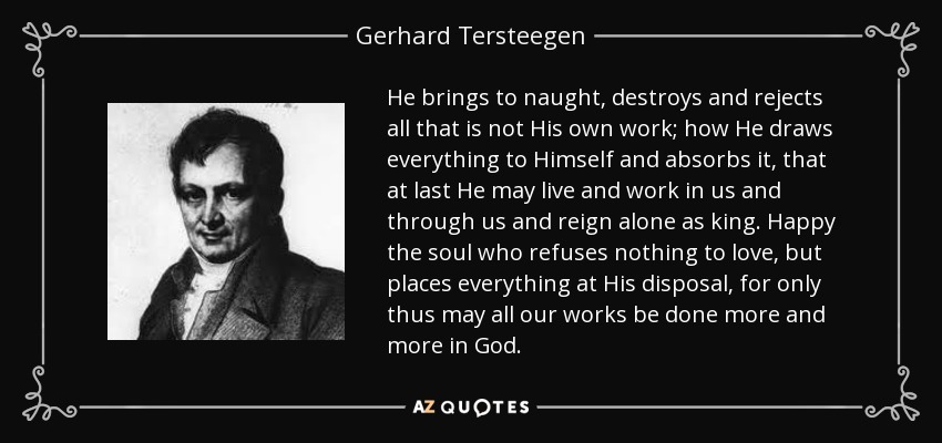 He brings to naught, destroys and rejects all that is not His own work; how He draws everything to Himself and absorbs it, that at last He may live and work in us and through us and reign alone as king. Happy the soul who refuses nothing to love, but places everything at His disposal, for only thus may all our works be done more and more in God. - Gerhard Tersteegen