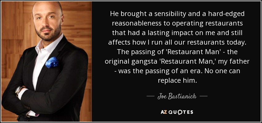 He brought a sensibility and a hard-edged reasonableness to operating restaurants that had a lasting impact on me and still affects how I run all our restaurants today. The passing of 'Restaurant Man' - the original gangsta 'Restaurant Man,' my father - was the passing of an era. No one can replace him. - Joe Bastianich