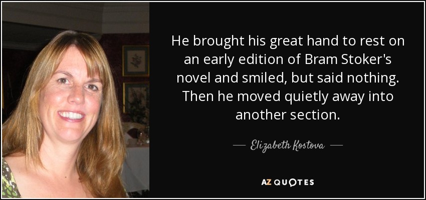 He brought his great hand to rest on an early edition of Bram Stoker's novel and smiled, but said nothing. Then he moved quietly away into another section. - Elizabeth Kostova