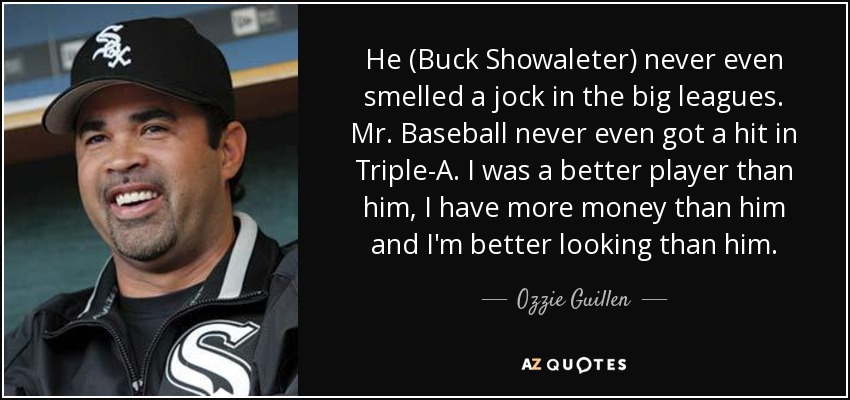 He (Buck Showaleter) never even smelled a jock in the big leagues. Mr. Baseball never even got a hit in Triple-A. I was a better player than him, I have more money than him and I'm better looking than him. - Ozzie Guillen