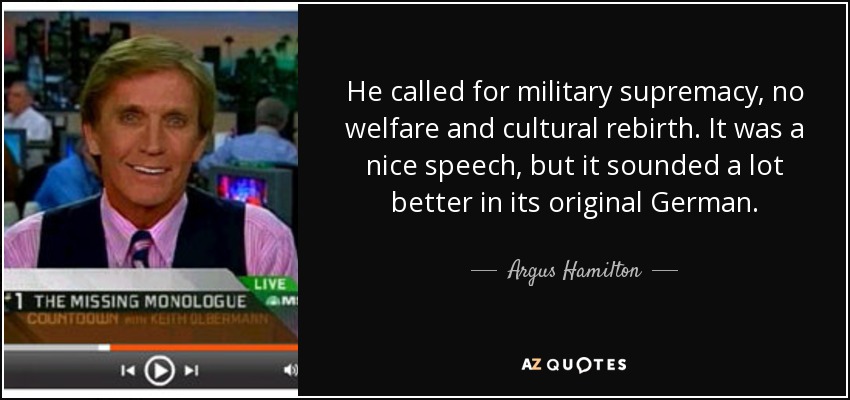 He called for military supremacy, no welfare and cultural rebirth. It was a nice speech, but it sounded a lot better in its original German. - Argus Hamilton