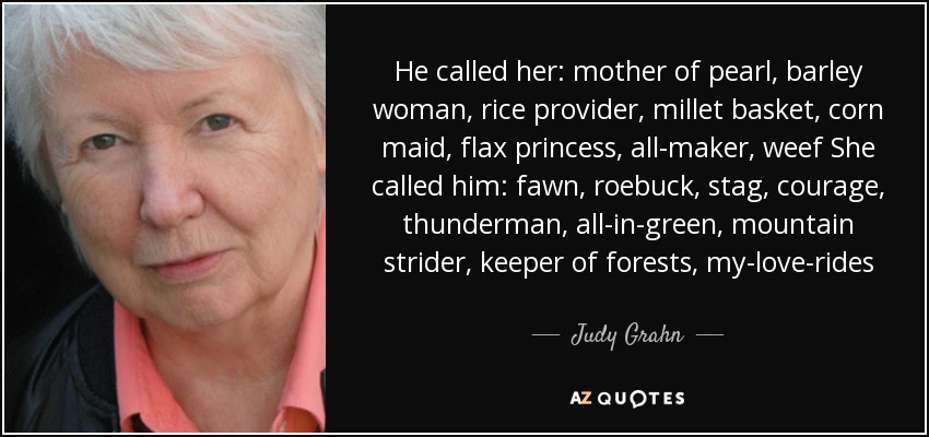 He called her: mother of pearl, barley woman, rice provider, millet basket, corn maid, flax princess, all-maker, weef She called him: fawn, roebuck, stag, courage, thunderman, all-in-green, mountain strider, keeper of forests, my-love-rides - Judy Grahn