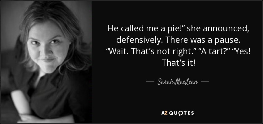 He called me a pie!” she announced, defensively. There was a pause. “Wait. That’s not right.” “A tart?” “Yes! That’s it! - Sarah MacLean