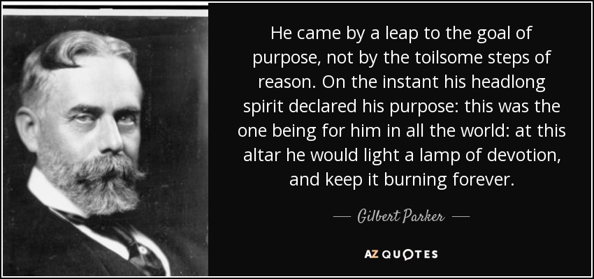 He came by a leap to the goal of purpose, not by the toilsome steps of reason. On the instant his headlong spirit declared his purpose: this was the one being for him in all the world: at this altar he would light a lamp of devotion, and keep it burning forever. - Gilbert Parker