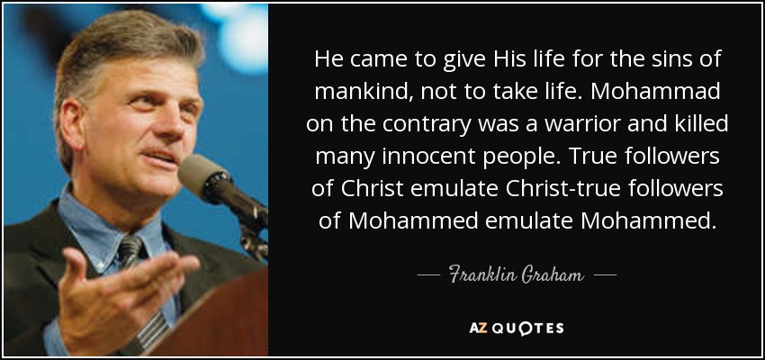 He came to give His life for the sins of mankind, not to take life. Mohammad on the contrary was a warrior and killed many innocent people. True followers of Christ emulate Christ-true followers of Mohammed emulate Mohammed. - Franklin Graham