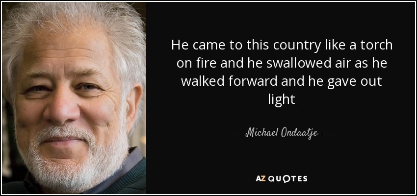 He came to this country like a torch on fire and he swallowed air as he walked forward and he gave out light - Michael Ondaatje