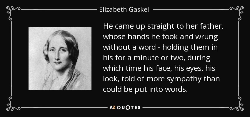 He came up straight to her father, whose hands he took and wrung without a word - holding them in his for a minute or two, during which time his face, his eyes, his look, told of more sympathy than could be put into words. - Elizabeth Gaskell