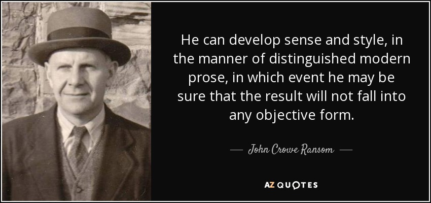 He can develop sense and style, in the manner of distinguished modern prose, in which event he may be sure that the result will not fall into any objective form. - John Crowe Ransom
