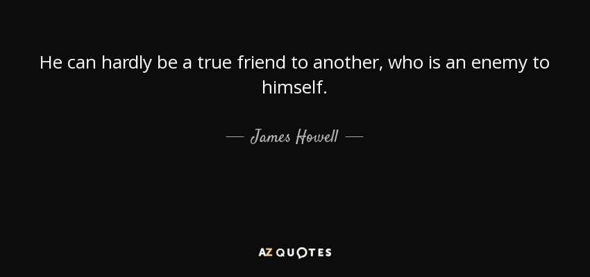He can hardly be a true friend to another, who is an enemy to himself. - James Howell