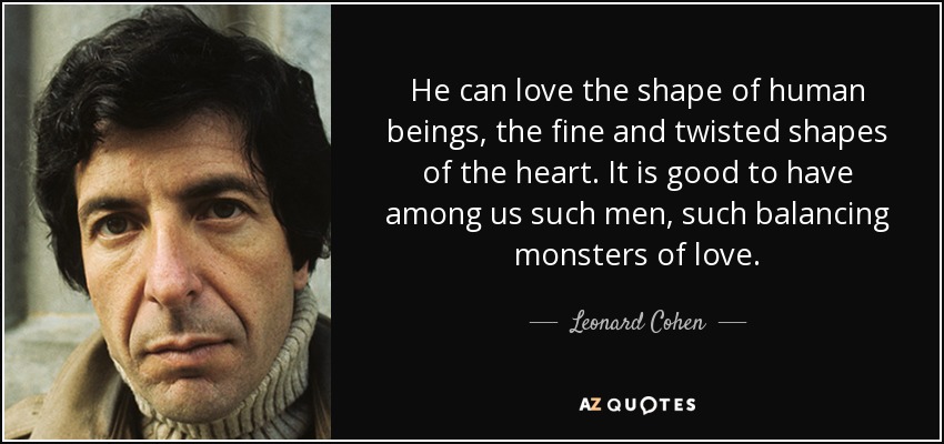 He can love the shape of human beings, the fine and twisted shapes of the heart. It is good to have among us such men, such balancing monsters of love. - Leonard Cohen