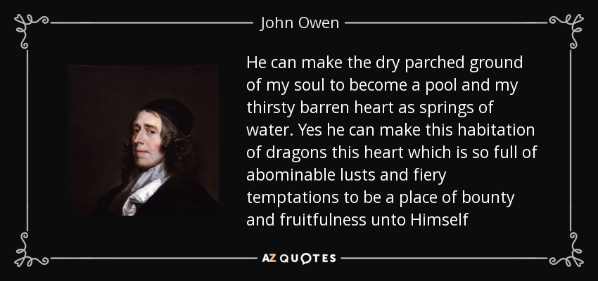 He can make the dry parched ground of my soul to become a pool and my thirsty barren heart as springs of water. Yes he can make this habitation of dragons this heart which is so full of abominable lusts and fiery temptations to be a place of bounty and fruitfulness unto Himself - John Owen