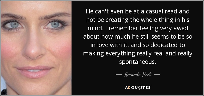 He can't even be at a casual read and not be creating the whole thing in his mind. I remember feeling very awed about how much he still seems to be so in love with it, and so dedicated to making everything really real and really spontaneous. - Amanda Peet