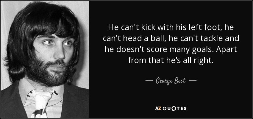 He can't kick with his left foot, he can't head a ball, he can't tackle and he doesn't score many goals. Apart from that he's all right. - George Best