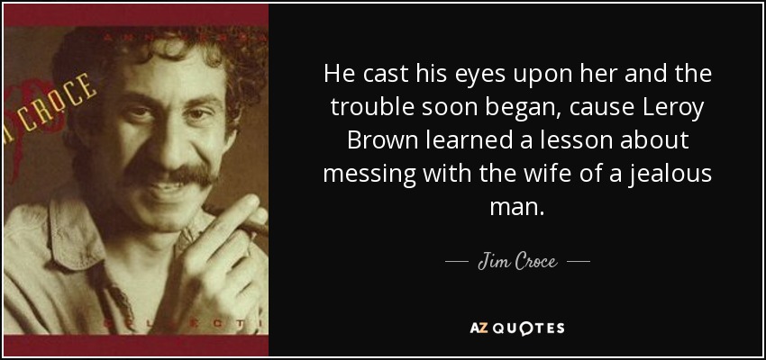 He cast his eyes upon her and the trouble soon began, cause Leroy Brown learned a lesson about messing with the wife of a jealous man. - Jim Croce