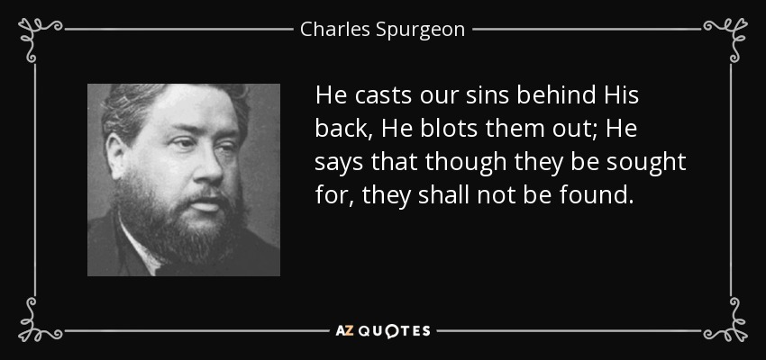 He casts our sins behind His back, He blots them out; He says that though they be sought for, they shall not be found. - Charles Spurgeon