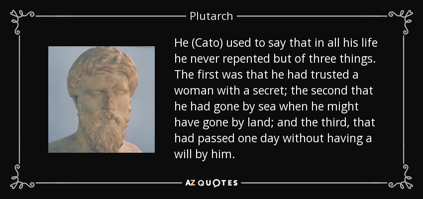 He (Cato) used to say that in all his life he never repented but of three things. The first was that he had trusted a woman with a secret; the second that he had gone by sea when he might have gone by land; and the third, that had passed one day without having a will by him. - Plutarch