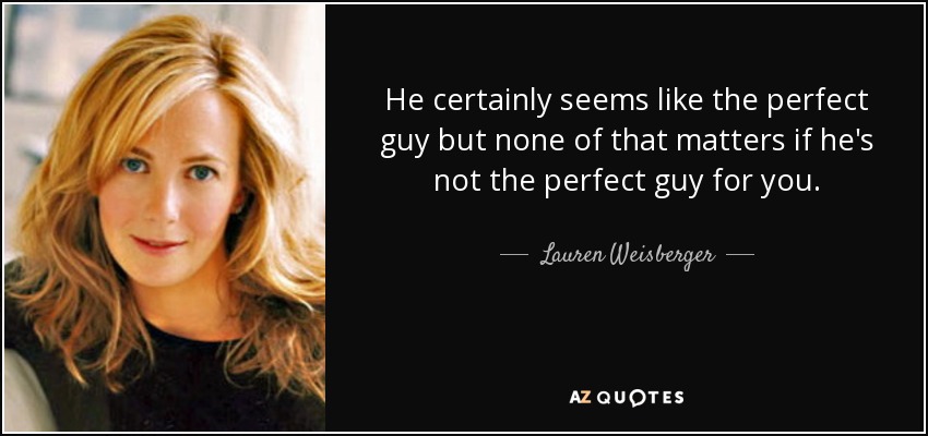 He certainly seems like the perfect guy but none of that matters if he's not the perfect guy for you. - Lauren Weisberger