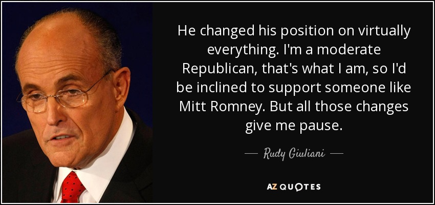 He changed his position on virtually everything. I'm a moderate Republican, that's what I am, so I'd be inclined to support someone like Mitt Romney. But all those changes give me pause. - Rudy Giuliani