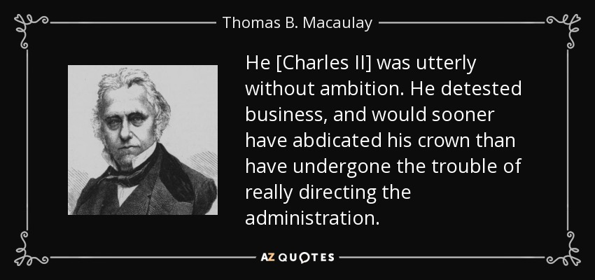 He [Charles II] was utterly without ambition. He detested business, and would sooner have abdicated his crown than have undergone the trouble of really directing the administration. - Thomas B. Macaulay