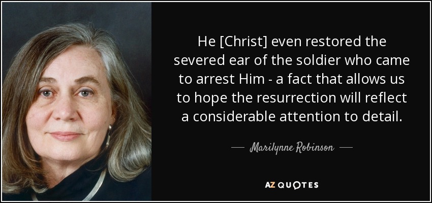 He [Christ] even restored the severed ear of the soldier who came to arrest Him - a fact that allows us to hope the resurrection will reflect a considerable attention to detail. - Marilynne Robinson
