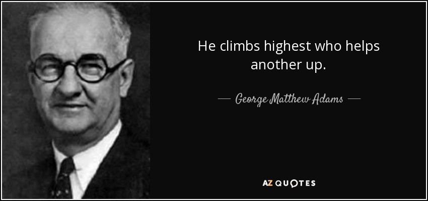 He climbs highest who helps another up. - George Matthew Adams