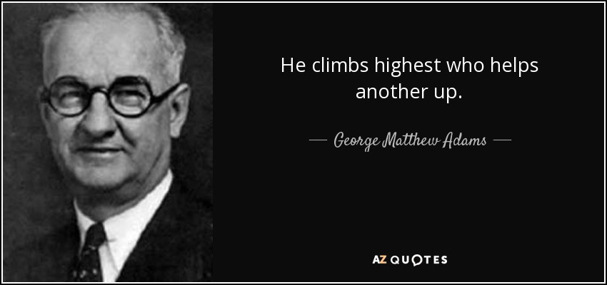 He climbs highest who helps another up. - George Matthew Adams