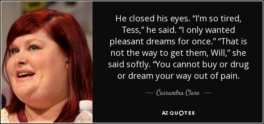 He closed his eyes. “I’m so tired, Tess,” he said. “I only wanted pleasant dreams for once.” “That is not the way to get them, Will,” she said softly. “You cannot buy or drug or dream your way out of pain. - Cassandra Clare