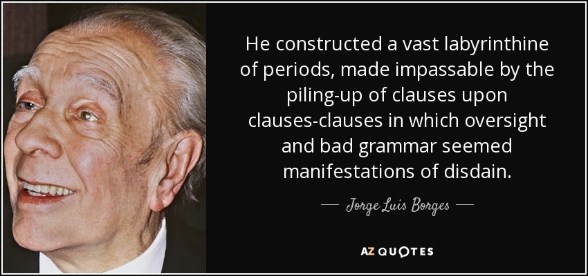 He constructed a vast labyrinthine of periods, made impassable by the piling-up of clauses upon clauses-clauses in which oversight and bad grammar seemed manifestations of disdain. - Jorge Luis Borges