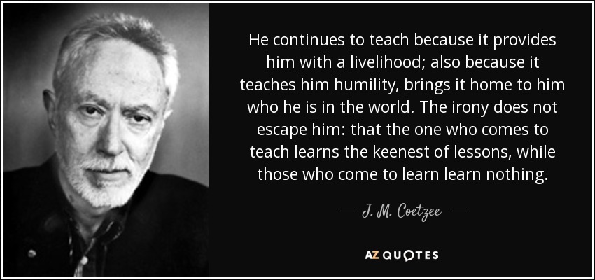 He continues to teach because it provides him with a livelihood; also because it teaches him humility, brings it home to him who he is in the world. The irony does not escape him: that the one who comes to teach learns the keenest of lessons, while those who come to learn learn nothing. - J. M. Coetzee