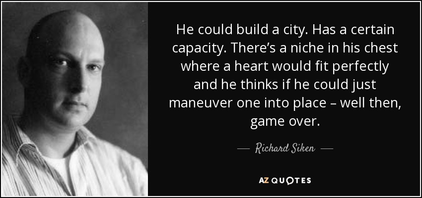 He could build a city. Has a certain capacity. There’s a niche in his chest where a heart would fit perfectly and he thinks if he could just maneuver one into place – well then, game over. - Richard Siken