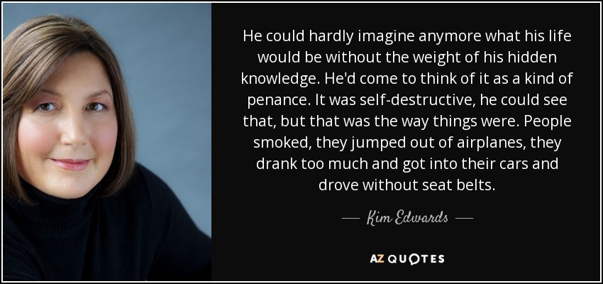 He could hardly imagine anymore what his life would be without the weight of his hidden knowledge. He'd come to think of it as a kind of penance. It was self-destructive, he could see that, but that was the way things were. People smoked, they jumped out of airplanes, they drank too much and got into their cars and drove without seat belts. - Kim Edwards