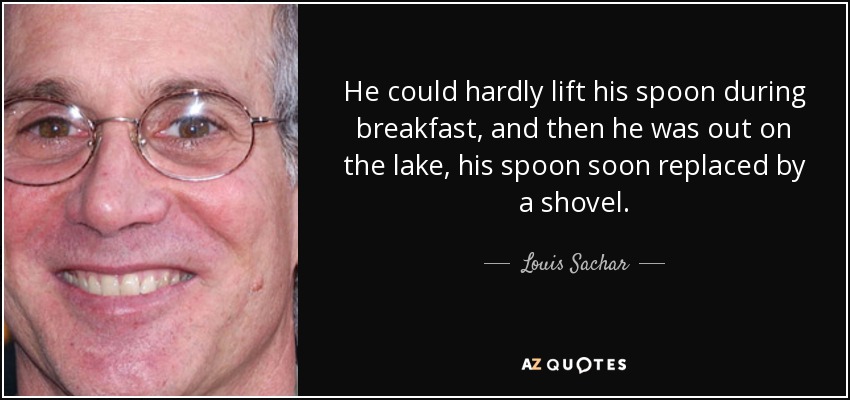 He could hardly lift his spoon during breakfast, and then he was out on the lake, his spoon soon replaced by a shovel. - Louis Sachar