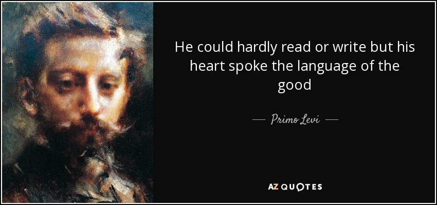 He could hardly read or write but his heart spoke the language of the good - Primo Levi