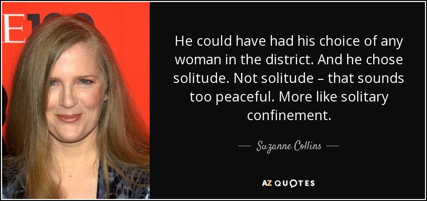 He could have had his choice of any woman in the district. And he chose solitude. Not solitude – that sounds too peaceful. More like solitary confinement. - Suzanne Collins