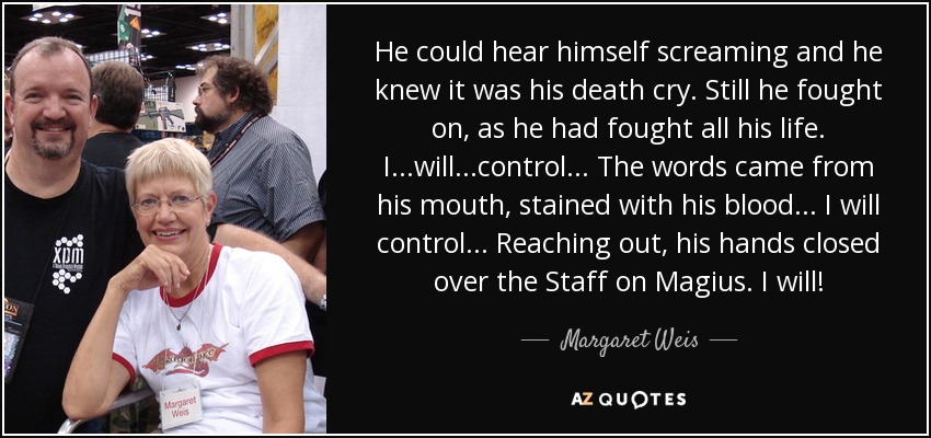 He could hear himself screaming and he knew it was his death cry. Still he fought on, as he had fought all his life. I...will...control... The words came from his mouth, stained with his blood... I will control... Reaching out, his hands closed over the Staff on Magius. I will! - Margaret Weis