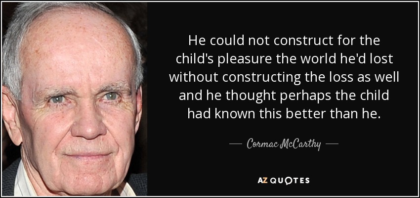 He could not construct for the child's pleasure the world he'd lost without constructing the loss as well and he thought perhaps the child had known this better than he. - Cormac McCarthy