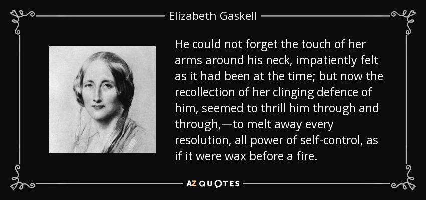 He could not forget the touch of her arms around his neck, impatiently felt as it had been at the time; but now the recollection of her clinging defence of him, seemed to thrill him through and through,—to melt away every resolution, all power of self-control, as if it were wax before a fire. - Elizabeth Gaskell