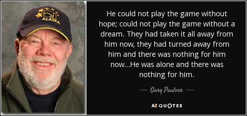 He could not play the game without hope; could not play the game without a dream. They had taken it all away from him now, they had turned away from him and there was nothing for him now...He was alone and there was nothing for him. - Gary Paulsen