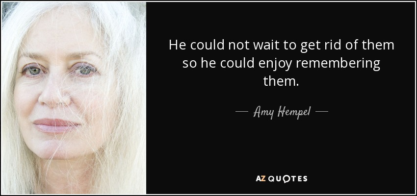 He could not wait to get rid of them so he could enjoy remembering them. - Amy Hempel