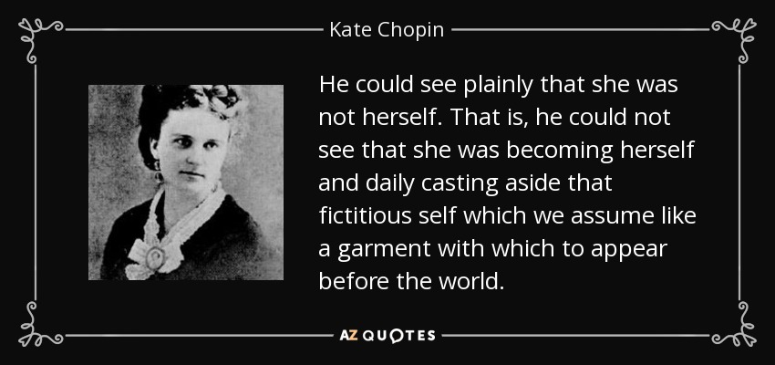 He could see plainly that she was not herself. That is, he could not see that she was becoming herself and daily casting aside that fictitious self which we assume like a garment with which to appear before the world. - Kate Chopin