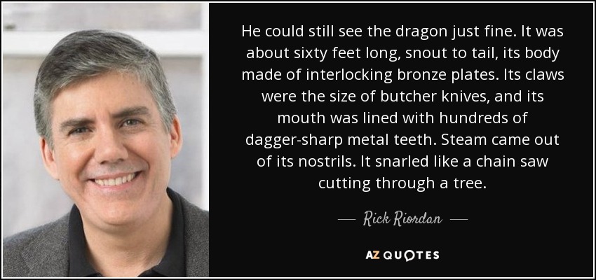 He could still see the dragon just fine. It was about sixty feet long, snout to tail, its body made of interlocking bronze plates. Its claws were the size of butcher knives, and its mouth was lined with hundreds of dagger-sharp metal teeth. Steam came out of its nostrils. It snarled like a chain saw cutting through a tree. - Rick Riordan