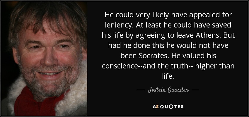 He could very likely have appealed for leniency. At least he could have saved his life by agreeing to leave Athens. But had he done this he would not have been Socrates. He valued his conscience--and the truth-- higher than life. - Jostein Gaarder