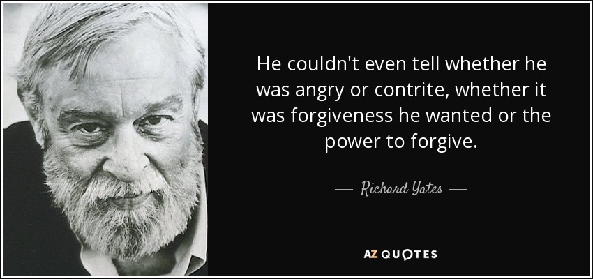 He couldn't even tell whether he was angry or contrite, whether it was forgiveness he wanted or the power to forgive. - Richard Yates