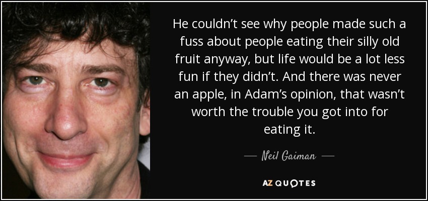 He couldn’t see why people made such a fuss about people eating their silly old fruit anyway, but life would be a lot less fun if they didn’t. And there was never an apple, in Adam’s opinion, that wasn’t worth the trouble you got into for eating it. - Neil Gaiman