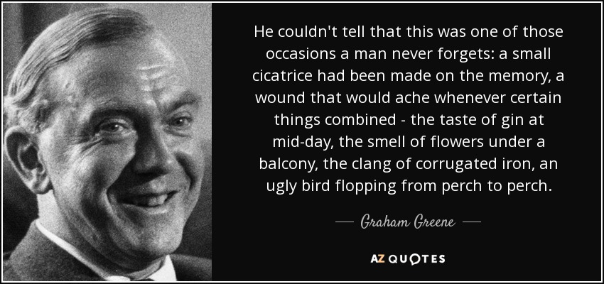 He couldn't tell that this was one of those occasions a man never forgets: a small cicatrice had been made on the memory, a wound that would ache whenever certain things combined - the taste of gin at mid-day, the smell of flowers under a balcony, the clang of corrugated iron, an ugly bird flopping from perch to perch. - Graham Greene