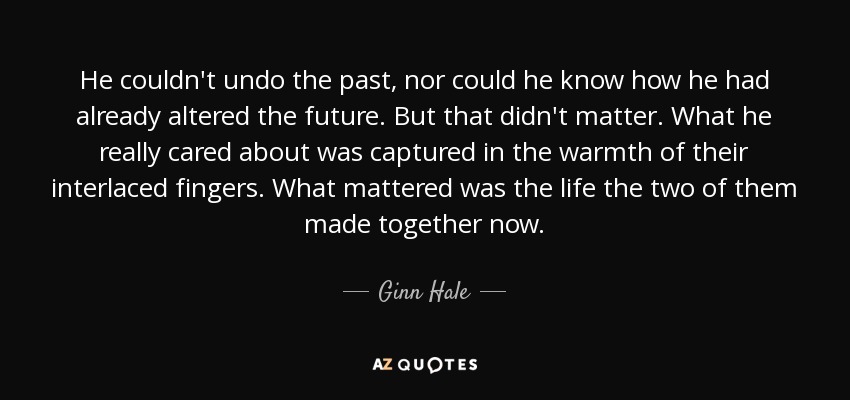 He couldn't undo the past, nor could he know how he had already altered the future. But that didn't matter. What he really cared about was captured in the warmth of their interlaced fingers. What mattered was the life the two of them made together now. - Ginn Hale