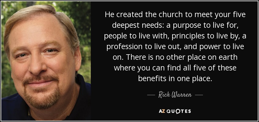 He created the church to meet your five deepest needs: a purpose to live for, people to live with, principles to live by, a profession to live out, and power to live on. There is no other place on earth where you can find all five of these benefits in one place. - Rick Warren