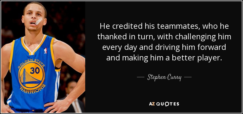 He credited his teammates, who he thanked in turn, with challenging him every day and driving him forward and making him a better player. - Stephen Curry